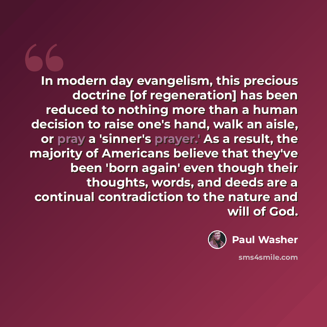 “In modern day evangelism, this precious doctrine [of regeneration] has been reduced to nothing more than a human decision to raise one's hand, walk an aisle, or pray a 'sinner's prayer.' As a result, the majority of Americans believe that they've been 'born again' even though their thoughts…” quote by Paul Washer