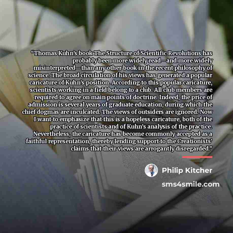 “Thomas Kuhn’s book The Structure of Scientific Revolutions has probably been more widely read—and more widely misinterpreted—than any other book in the recent philosophy of science. The broad circulation of his views has generated a popular caricature of Kuhn’s position. According to this popular…” quote by Philip Kitcher