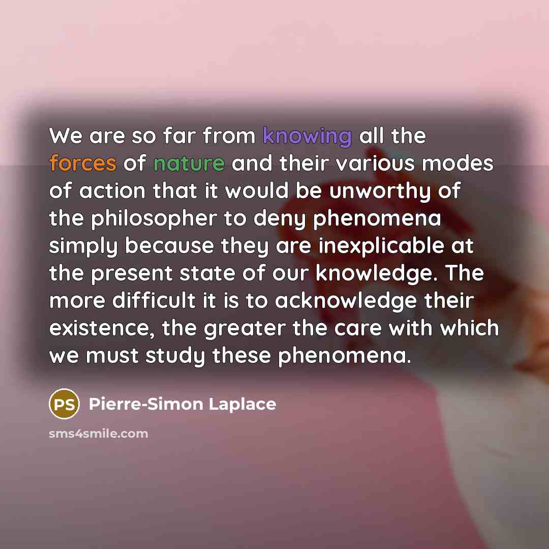 “We are so far from knowing all the forces of nature and their various modes of action that it would be unworthy of the philosopher to deny phenomena simply because they are inexplicable at the present state of our knowledge. The more difficult it is to acknowledge their existence, the greater the…” quote by Pierre-Simon Laplace