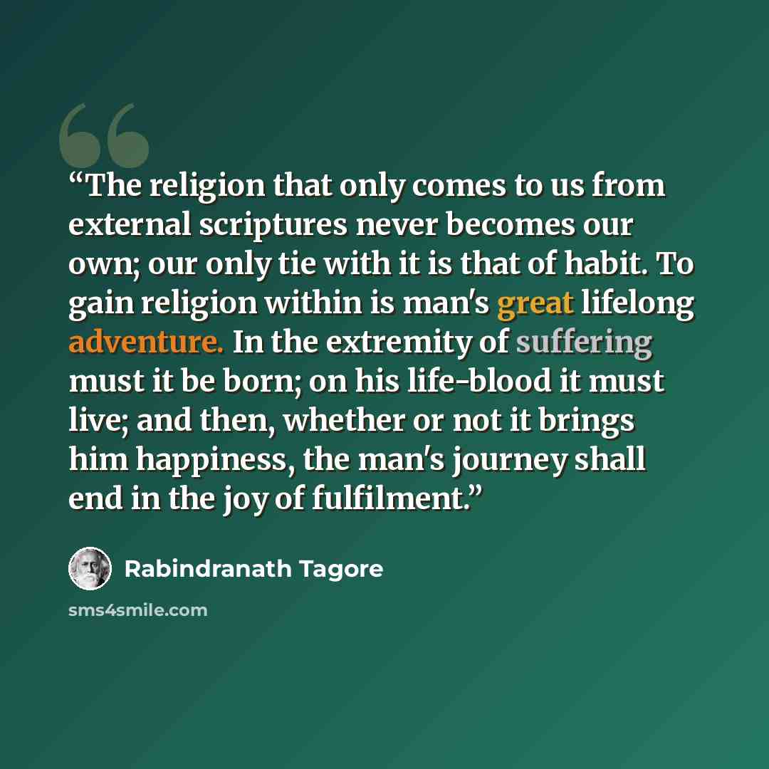 “The religion that only comes to us from external scriptures never becomes our own; our only tie with it is that of habit. To gain religion within is man's great lifelong adventure. In the extremity of suffering must it be born; on his life-blood it must live; and then, whether or not it brings him…” quote by Rabindranath Tagore