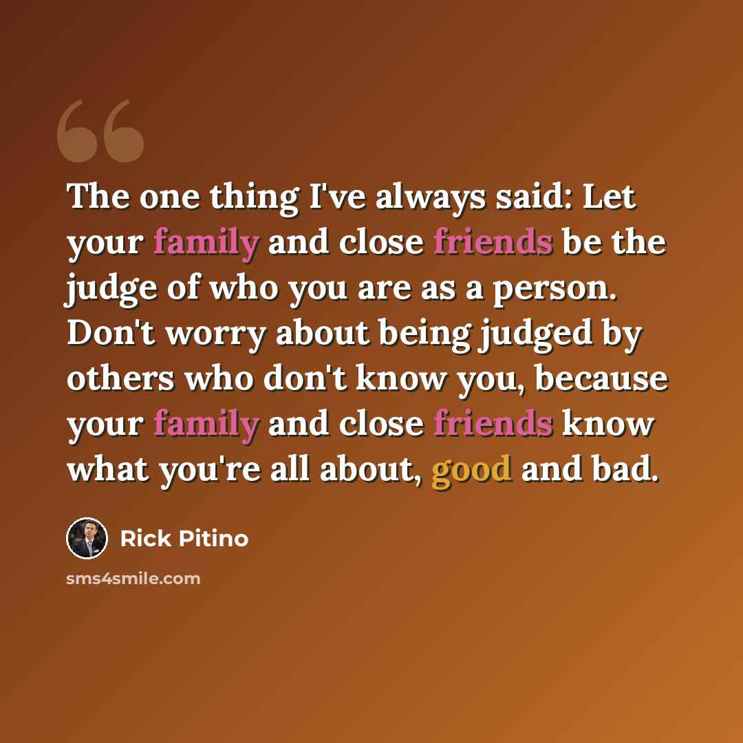 “The one thing I've always said: Let your family and close friends be the judge of who you are as a person. Don't worry about being judged by others who don't know you, because your family and close friends know what you're all about, good and bad.” quote by Rick Pitino
