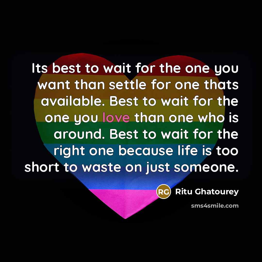 “Its best to wait for the one you want than settle for one thats available. Best to wait for the one you love than one who is around. Best to wait for the right one because life is too short to waste on just someone.” quote by Ritu Ghatourey