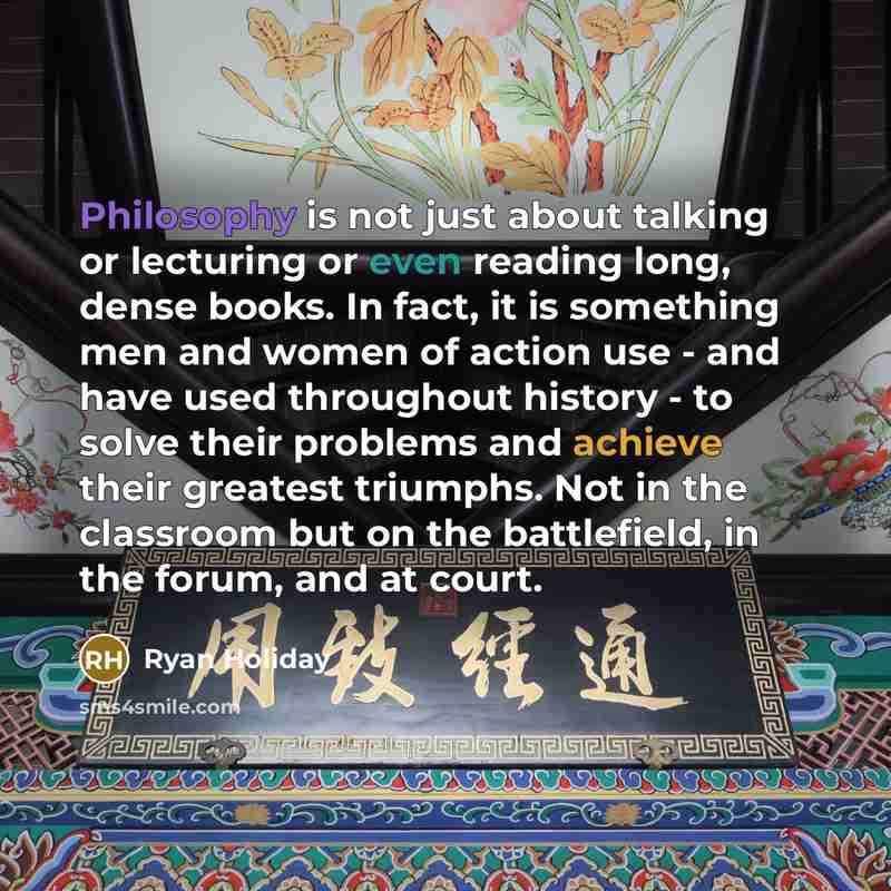 “Philosophy is not just about talking or lecturing or even reading long, dense books. In fact, it is something men and women of action use - and have used throughout history - to solve their problems and achieve their greatest triumphs. Not in the classroom but on the battlefield, in the forum, and…” quote by Ryan Holiday