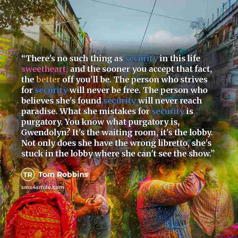 “There's no such thing as security in this life sweetheart, and the sooner you accept that fact, the better off you'll be. The person who strives for security will never be free. The person who believes she's found security will never reach paradise. What she mistakes for security is purgatory. You…” quote by Tom Robbins