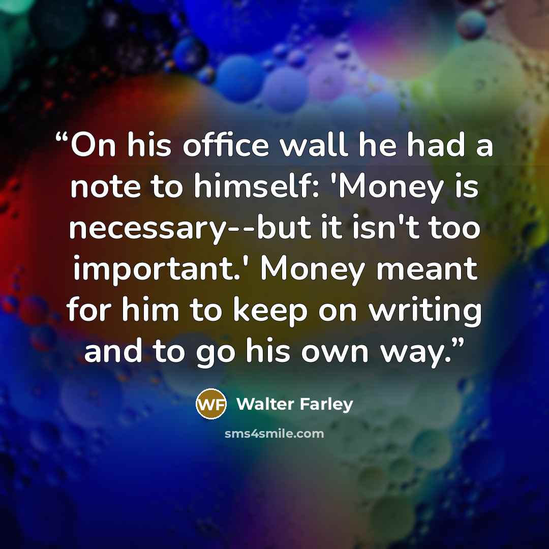 “On his office wall he had a note to himself: 'Money is necessary--but it isn't too important.' Money meant for him to keep on writing and to go his own way.” quote by Walter Farley