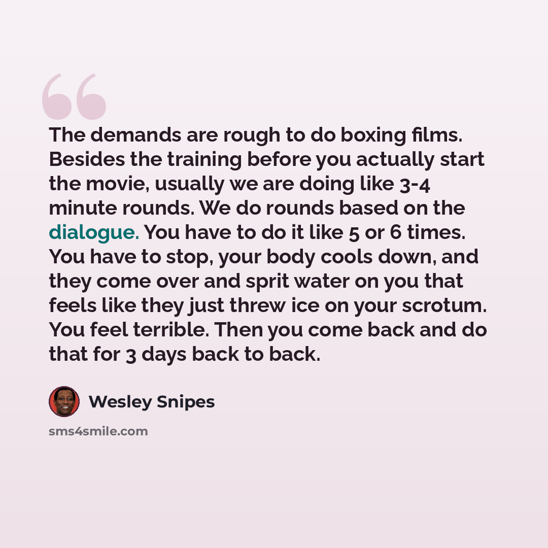 “The demands are rough to do boxing films. Besides the training before you actually start the movie, usually we are doing like 3-4 minute rounds. We do rounds based on the dialogue. You have to do it like 5 or 6 times. You have to stop, your body cools down, and they come over and sprit water on…” quote by Wesley Snipes