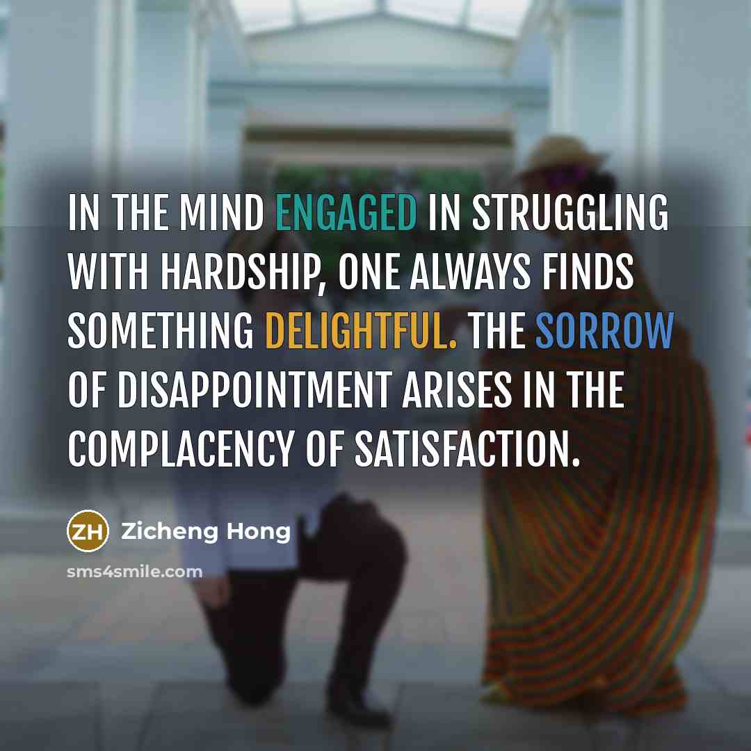 “In the mind engaged in struggling with hardship, one always finds something delightful. The sorrow of disappointment arises in the complacency of satisfaction.” quote by Zicheng Hong