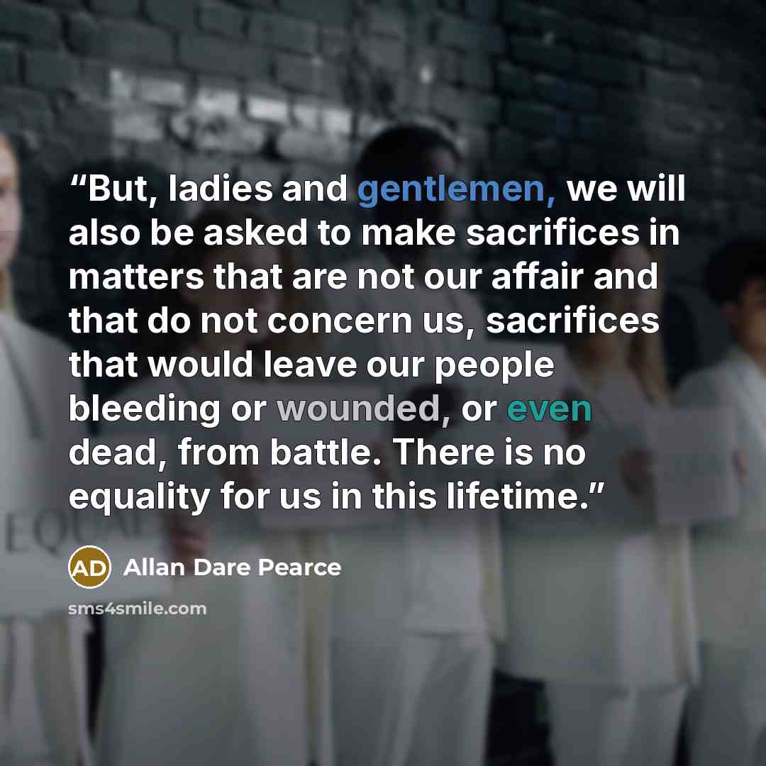 “But, ladies and gentlemen, we will also be asked to make sacrifices in matters that are not our affair and that do not concern us, sacrifices that would leave our people bleeding or wounded, or even dead, from battle. There is no equality for us in this lifetime.” quote by Allan Dare Pearce