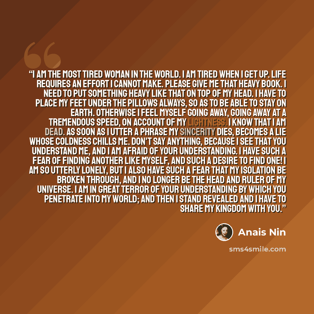 “I am the most tired woman in the world. I am tired when I get up. Life requires an effort I cannot make. Please give me that heavy book. I need to put something heavy like that on top of my head. I have to place my feet under the pillows always, so as to be able to stay on earth. Otherwise I feel…” quote by Anais Nin