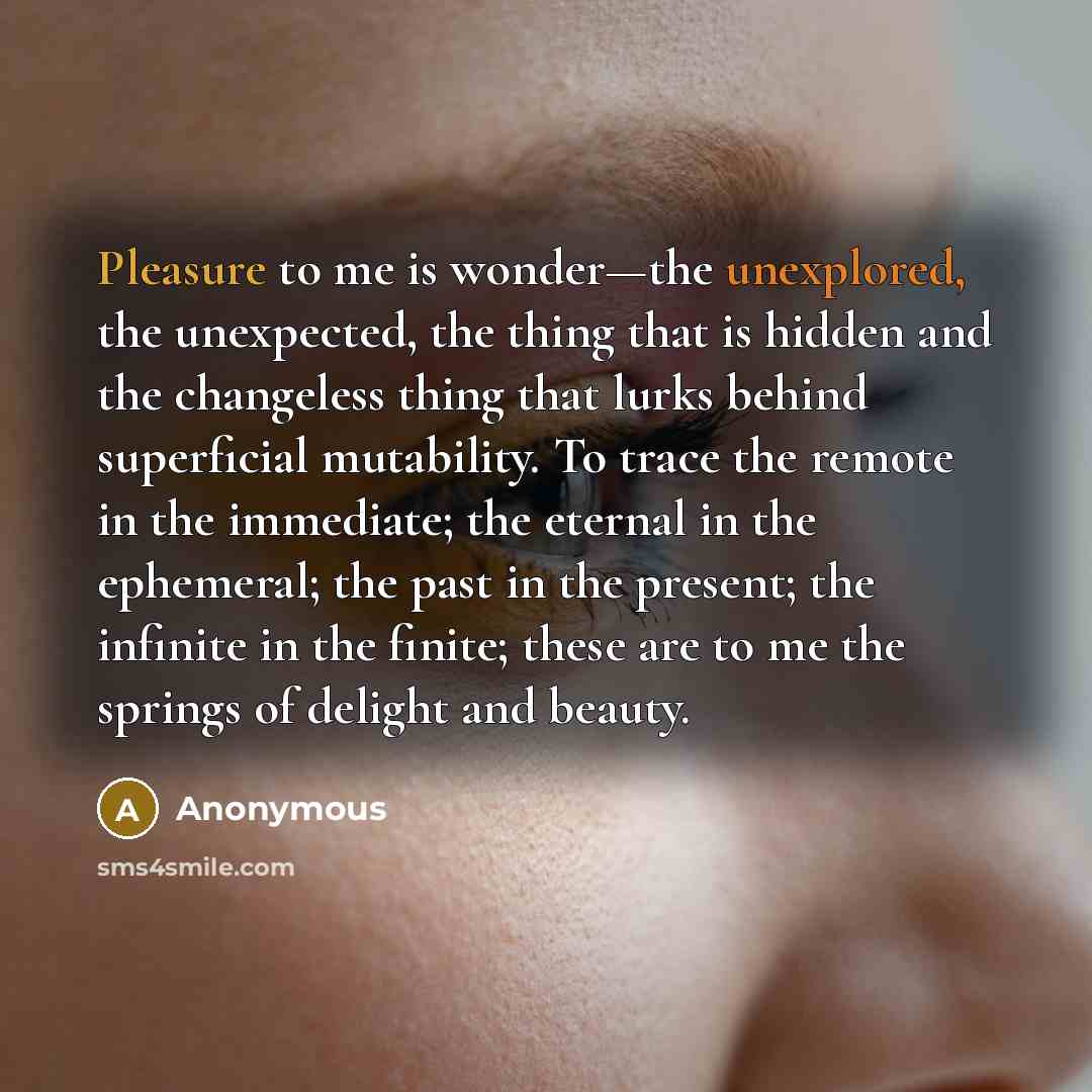 “Pleasure to me is wonder—the unexplored, the unexpected, the thing that is hidden and the changeless thing that lurks behind superficial mutability. To trace the remote in the immediate; the eternal in the ephemeral; the past in the present; the infinite in the finite; these are to me the springs…” quote by Anonymous