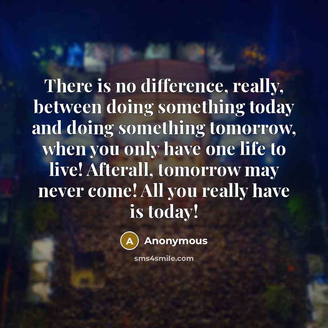 “There is no difference, really, between doing something today and doing something tomorrow, when you only have one life to live! Afterall, tomorrow may never come! All you really have is today!” quote by Anonymous