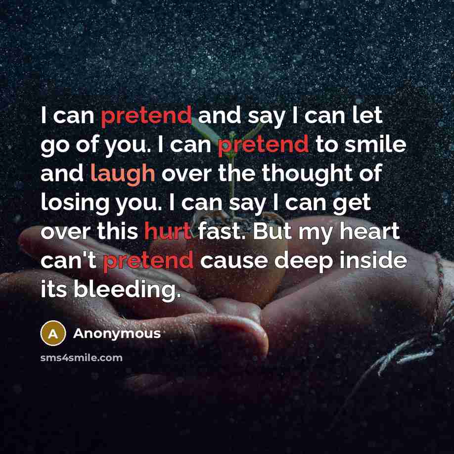 “I can pretend and say I can let go of you. I can pretend to smile and laugh over the thought of losing you. I can say I can get over this hurt fast. But my heart can't pretend cause deep inside its bleeding.” quote by Anonymous