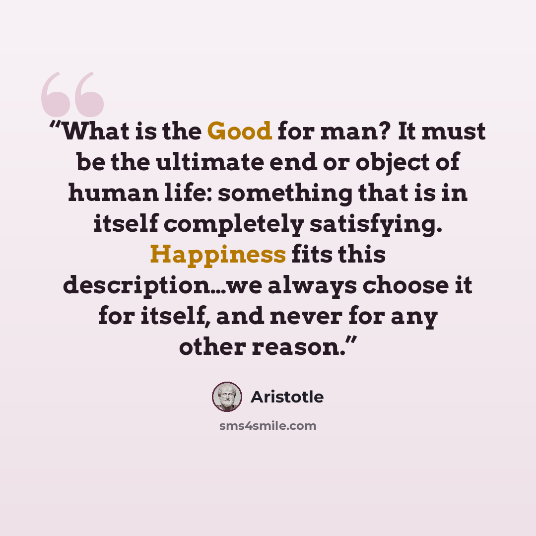 “What is the Good for man? It must be the ultimate end or object of human life: something that is in itself completely satisfying. Happiness fits this description…we always choose it for itself, and never for any other reason.” quote by Aristotle