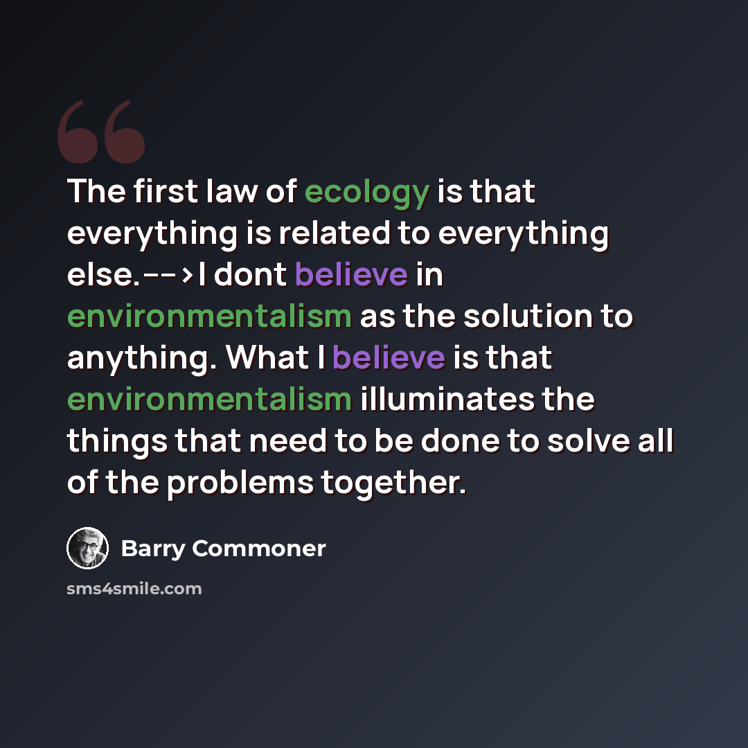 “The first law of ecology is that everything is related to everything else.---->I dont believe in environmentalism as the solution to anything. What I believe is that environmentalism illuminates the things that need to be done to solve all of the problems together.” quote by Barry Commoner