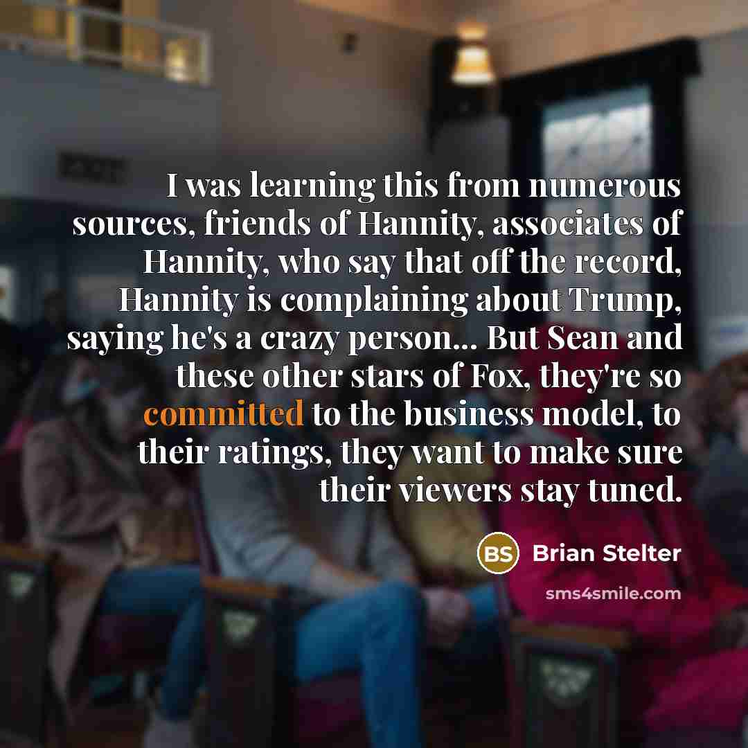 “I was learning this from numerous sources, friends of Hannity, associates of Hannity, who say that off the record, Hannity is complaining about Trump, saying he's a crazy person... But Sean and these other stars of Fox, they're so committed to the business model, to their ratings, they want to…” quote by Brian Stelter