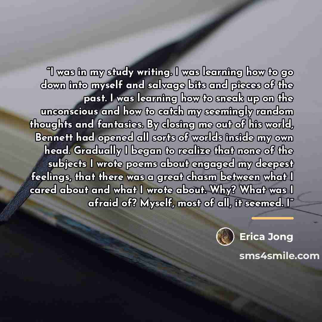“I was in my study writing. I was learning how to go down into myself and salvage bits and pieces of the past. I was learning how to sneak up on the unconscious and how to catch my seemingly random thoughts and fantasies. By closing me out of his world, Bennett had opened all sorts of worlds inside…” quote by Erica Jong