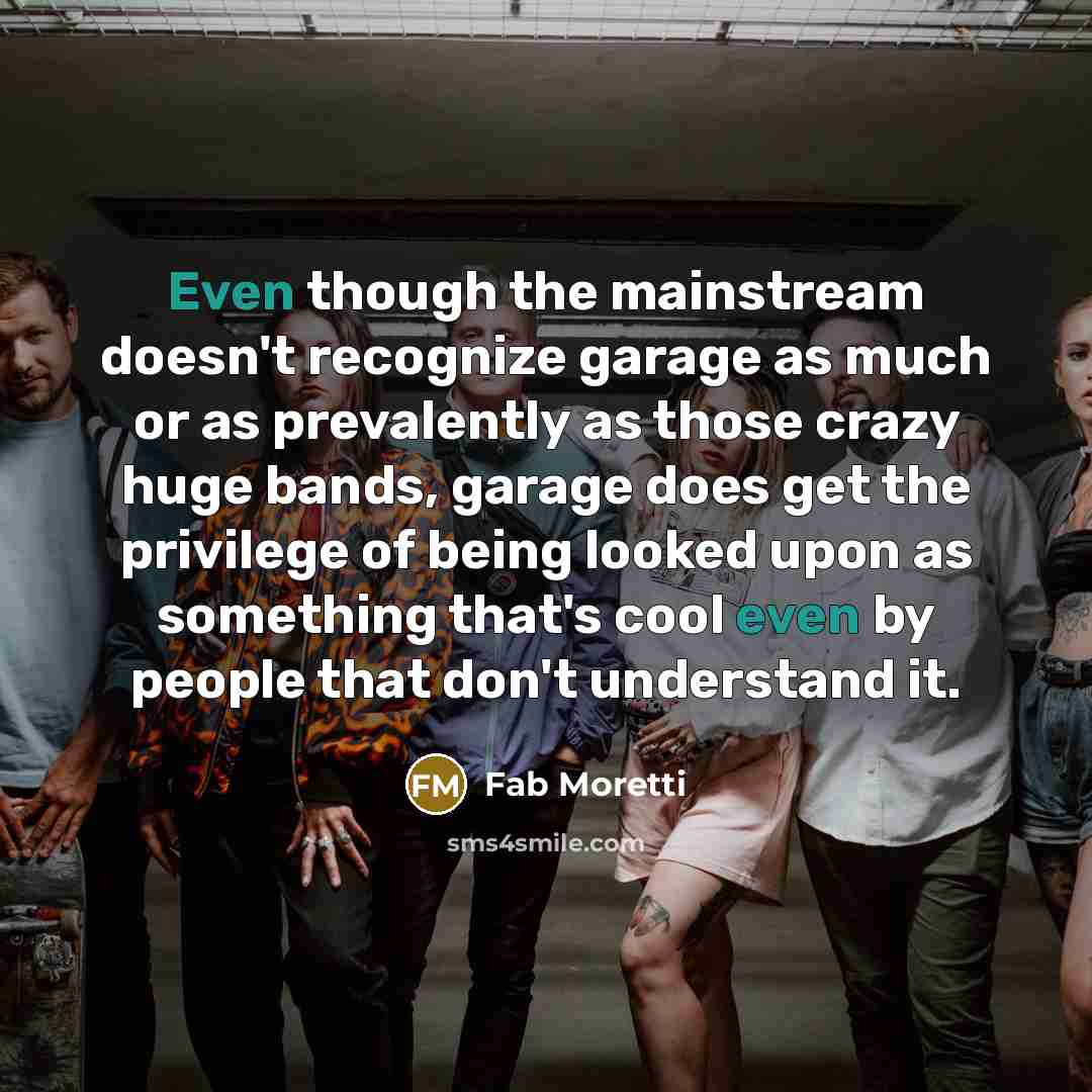 “Even though the mainstream doesn't recognize garage as much or as prevalently as those crazy huge bands, garage does get the privilege of being looked upon as something that's cool even by people that don't understand it.” quote by Fab Moretti
