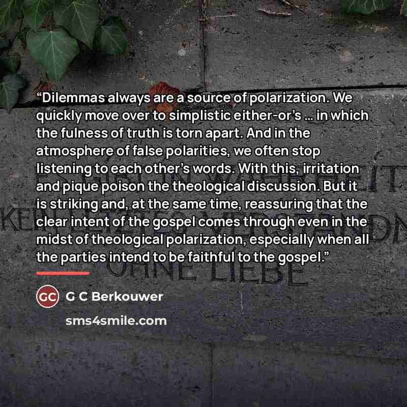 “Dilemmas always are a source of polarization. We quickly move over to simplistic either-or’s … in which the fulness of truth is torn apart. And in the atmosphere of false polarities, we often stop listening to each other’s words. With this, irritation and pique poison the theological discussion…” quote by G C Berkouwer