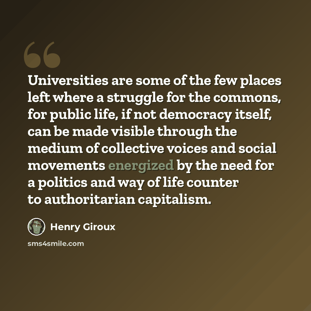 “Universities are some of the few places left where a struggle for the commons, for public life, if not democracy itself, can be made visible through the medium of collective voices and social movements energized by the need for a politics and way of life counter to authoritarian capitalism.” quote by Henry Giroux