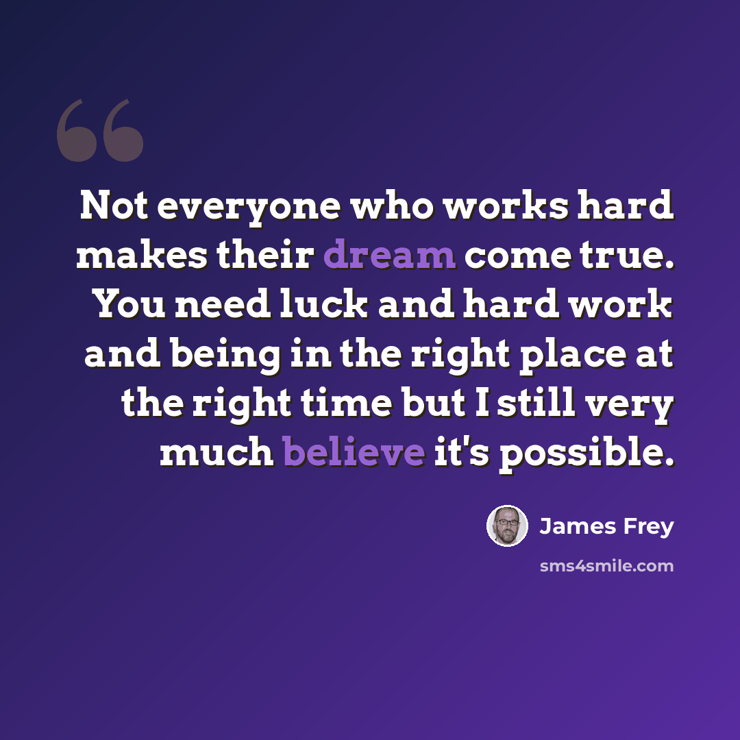 “Not everyone who works hard makes their dream come true. You need luck and hard work and being in the right place at the right time but I still very much believe it's possible.” quote by James Frey