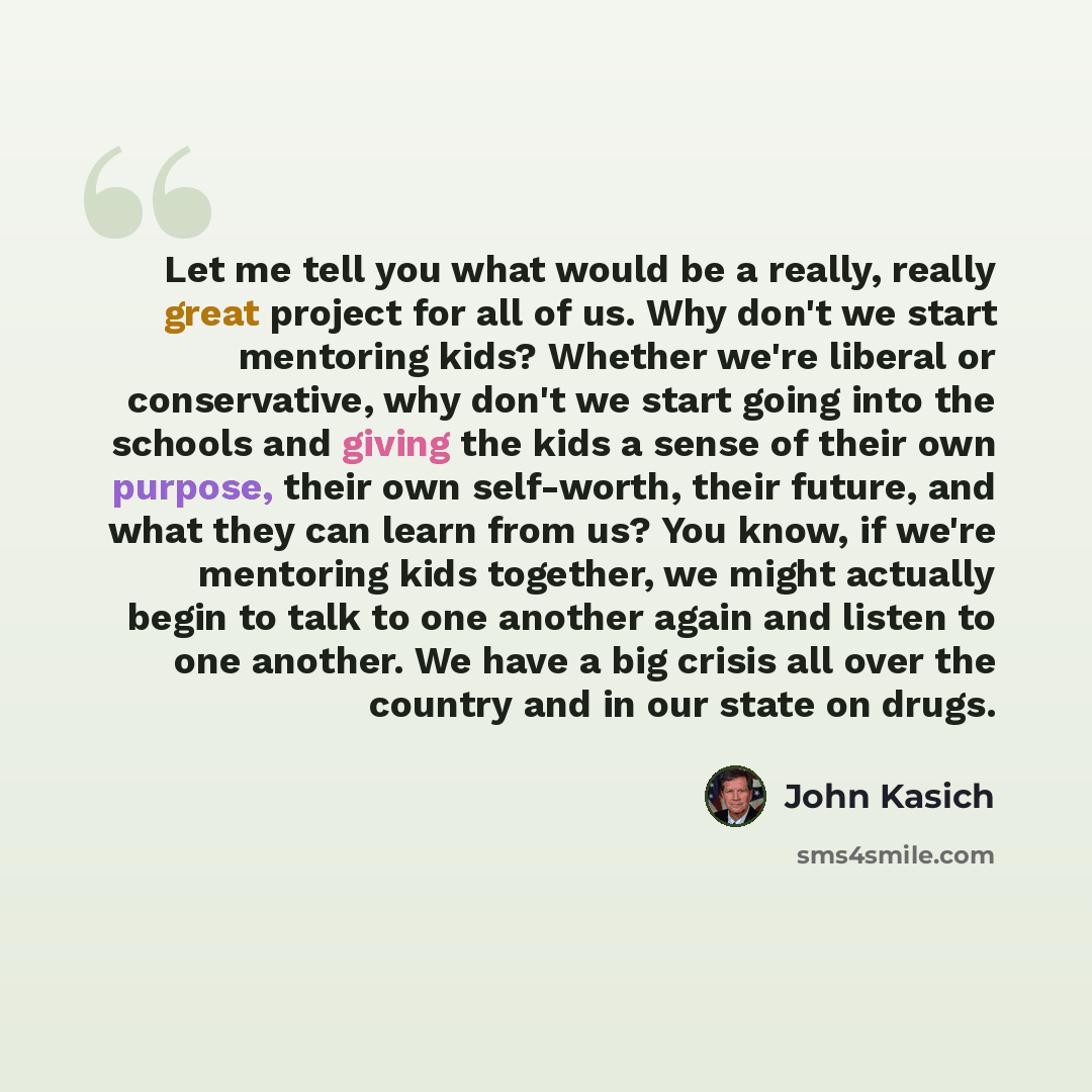 “Let me tell you what would be a really, really great project for all of us. Why don't we start mentoring kids? Whether we're liberal or conservative, why don't we start going into the schools and giving the kids a sense of their own purpose, their own self-worth, their future, and what they can…” quote by John Kasich