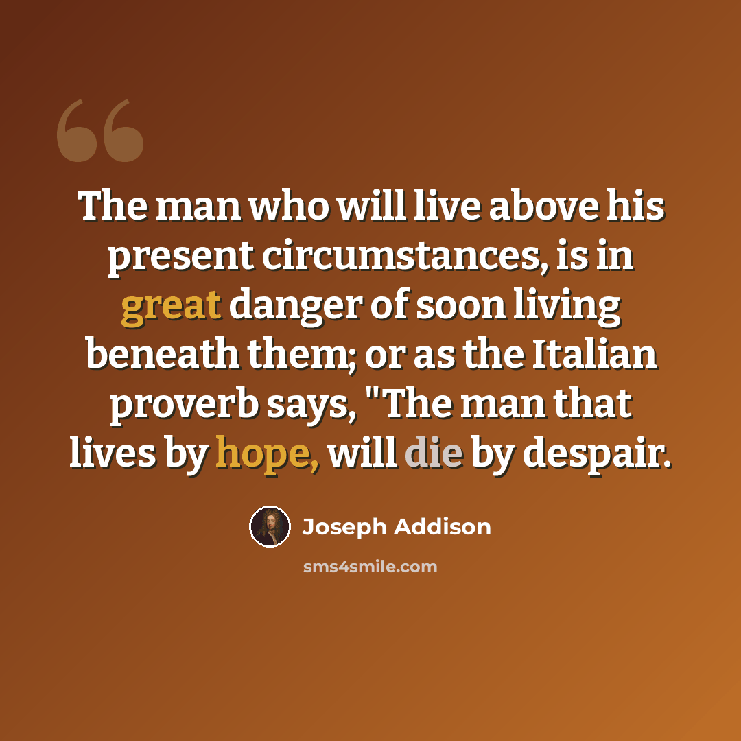 “The man who will live above his present circumstances, is in great danger of soon living beneath them; or as the Italian proverb says, "The man that lives by hope, will die by despair.” quote by Joseph Addison