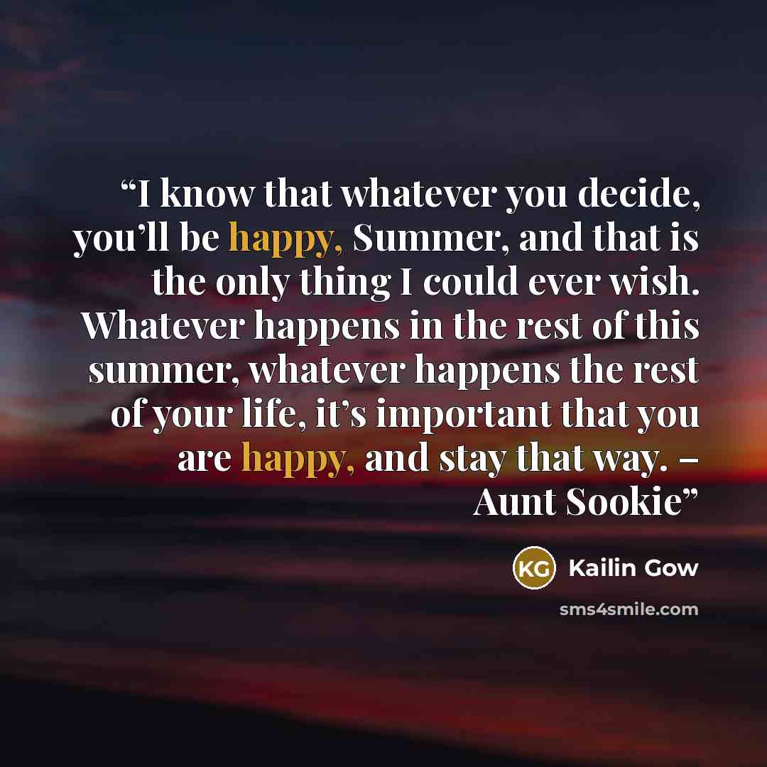 “I know that whatever you decide, you’ll be happy, Summer, and that is the only thing I could ever wish. Whatever happens in the rest of this summer, whatever happens the rest of your life, it’s important that you are happy, and stay that way. – Aunt Sookie” quote by Kailin Gow