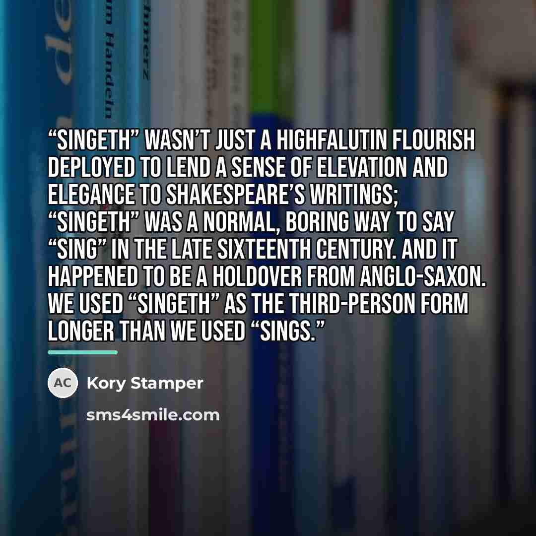 “Singeth” wasn’t just a highfalutin flourish deployed to lend a sense of elevation and elegance to Shakespeare’s writings; “singeth” was a normal, boring way to say “sing” in the late sixteenth century. And it happened to be a holdover from Anglo-Saxon. We used “singeth” as the third-person form…” quote by Kory Stamper