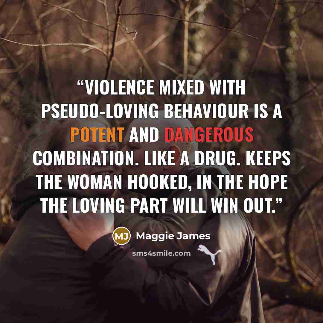 “Violence mixed with pseudo-loving behaviour is a potent and dangerous combination. Like a drug. Keeps the woman hooked, in the hope the loving part will win out.” quote by Maggie James