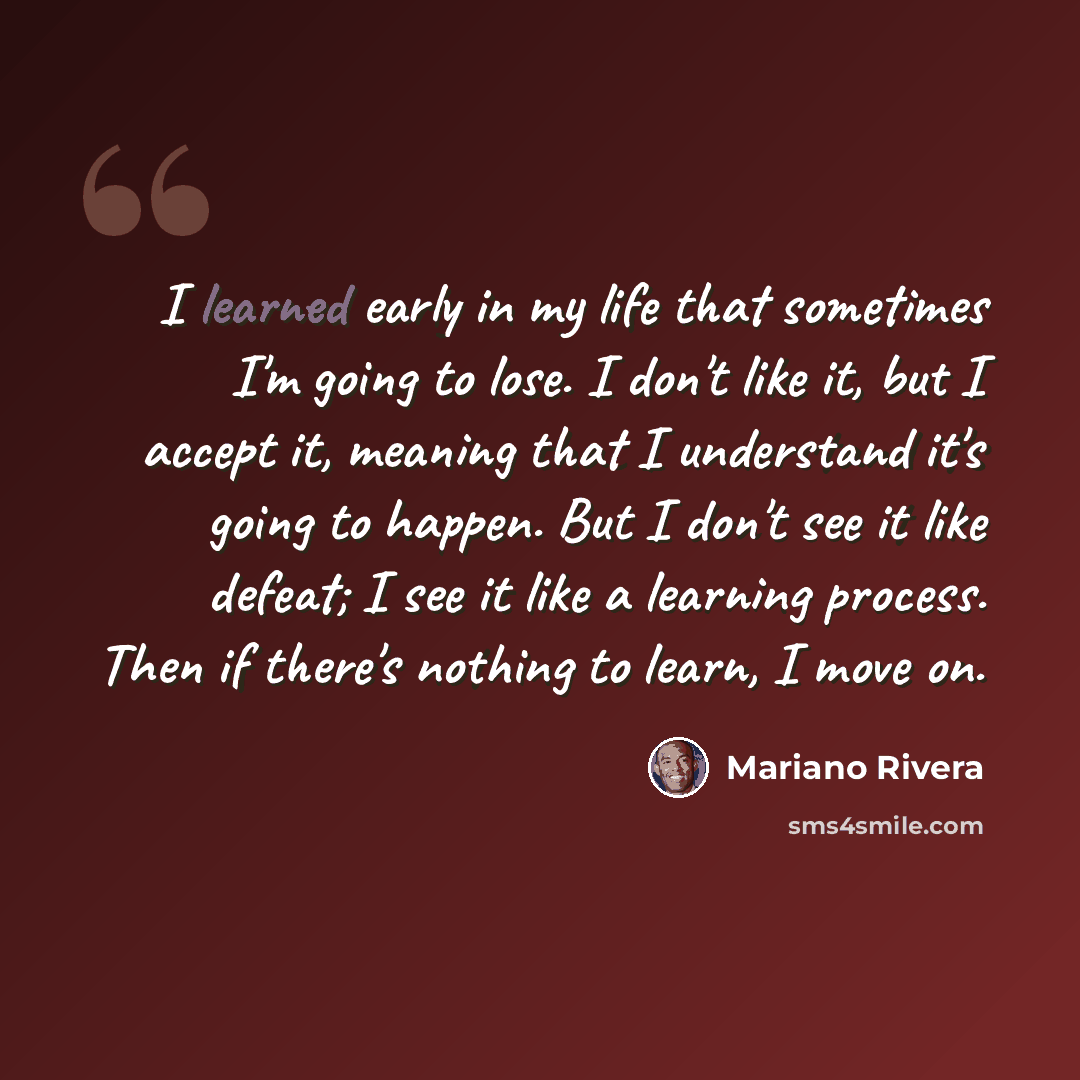 “I learned early in my life that sometimes I'm going to lose. I don't like it, but I accept it, meaning that I understand it's going to happen. But I don't see it like defeat; I see it like a learning process. Then if there's nothing to learn, I move on.” quote by Mariano Rivera