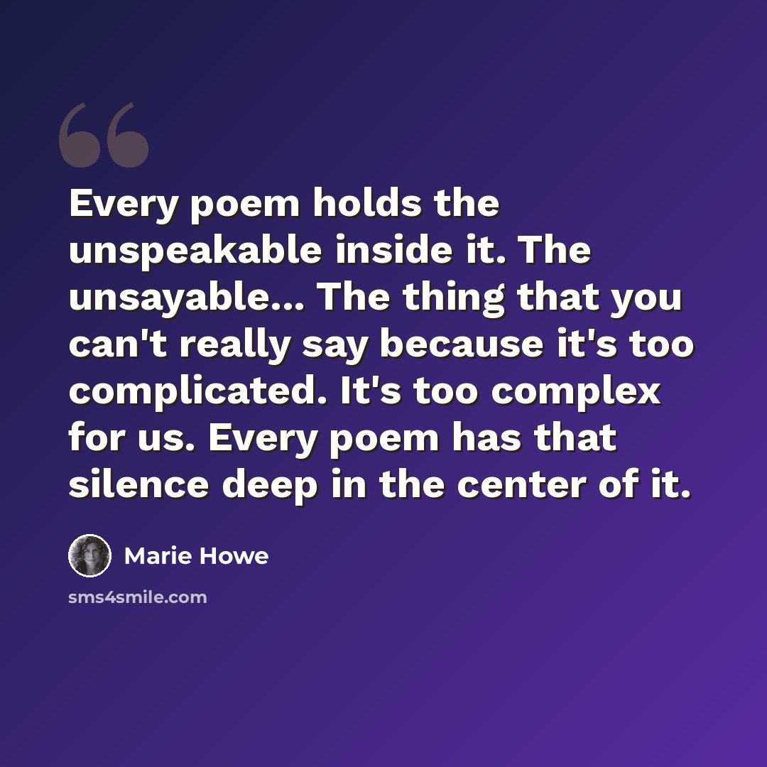 “Every poem holds the unspeakable inside it. The unsayable... The thing that you can't really say because it's too complicated. It's too complex for us. Every poem has that silence deep in the center of it.” quote by Marie Howe