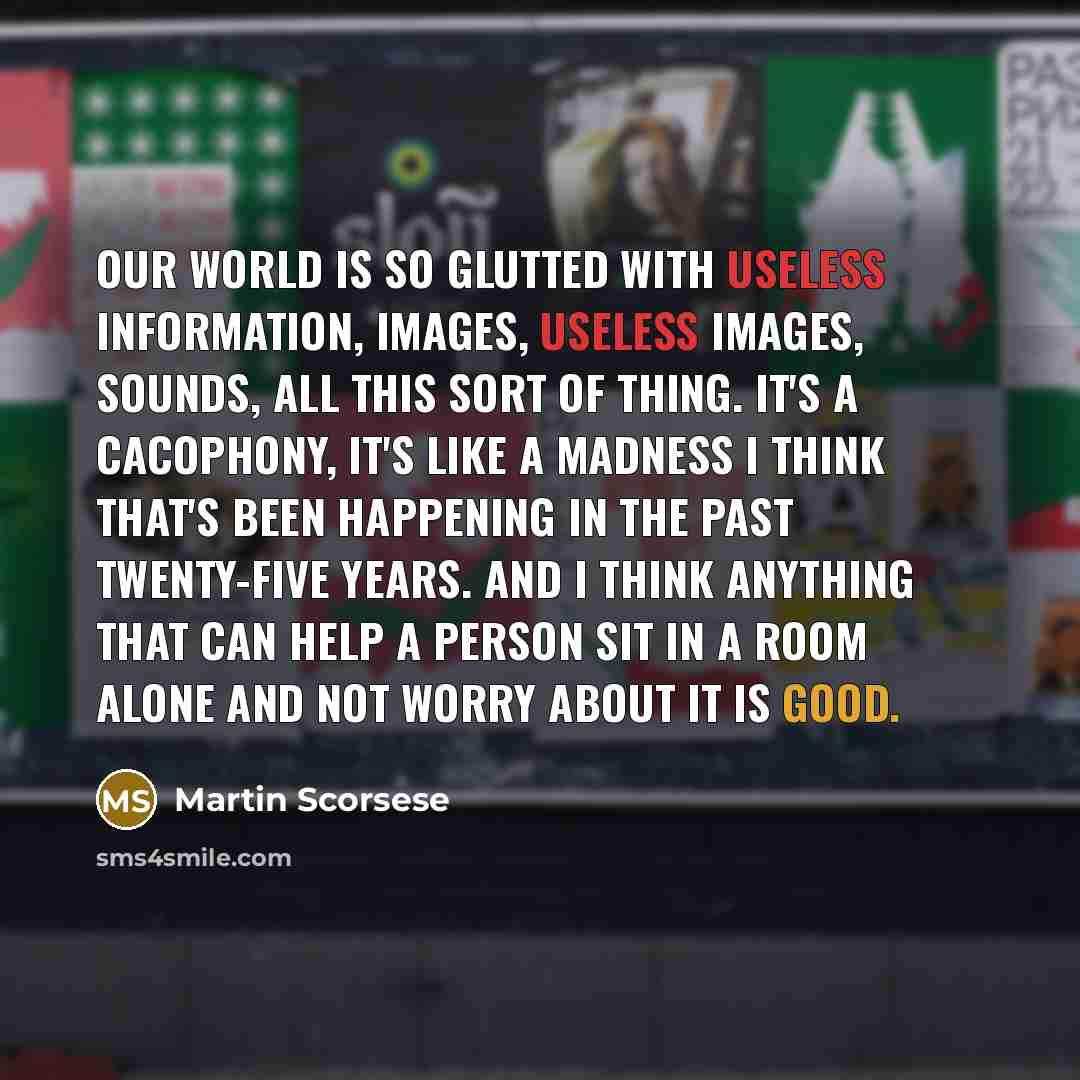 “Our world is so glutted with useless information, images, useless images, sounds, all this sort of thing. It's a cacophony, it's like a madness I think that's been happening in the past twenty-five years. And I think anything that can help a person sit in a room alone and not worry about it is good.” quote by Martin Scorsese