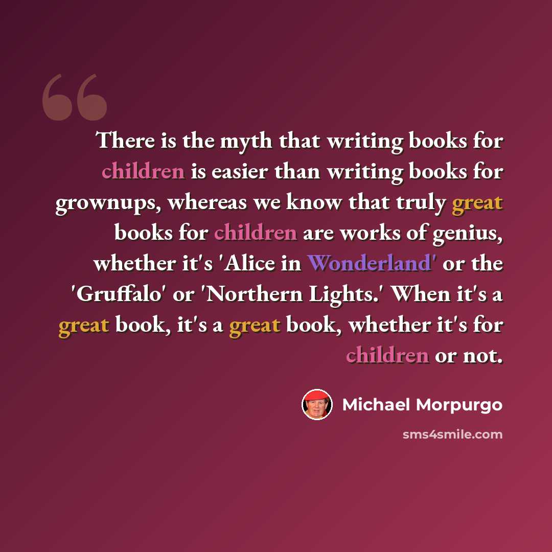 “There is the myth that writing books for children is easier than writing books for grownups, whereas we know that truly great books for children are works of genius, whether it's 'Alice in Wonderland' or the 'Gruffalo' or 'Northern Lights.' When it's a great book, it's a great book, whether it's…” quote by Michael Morpurgo