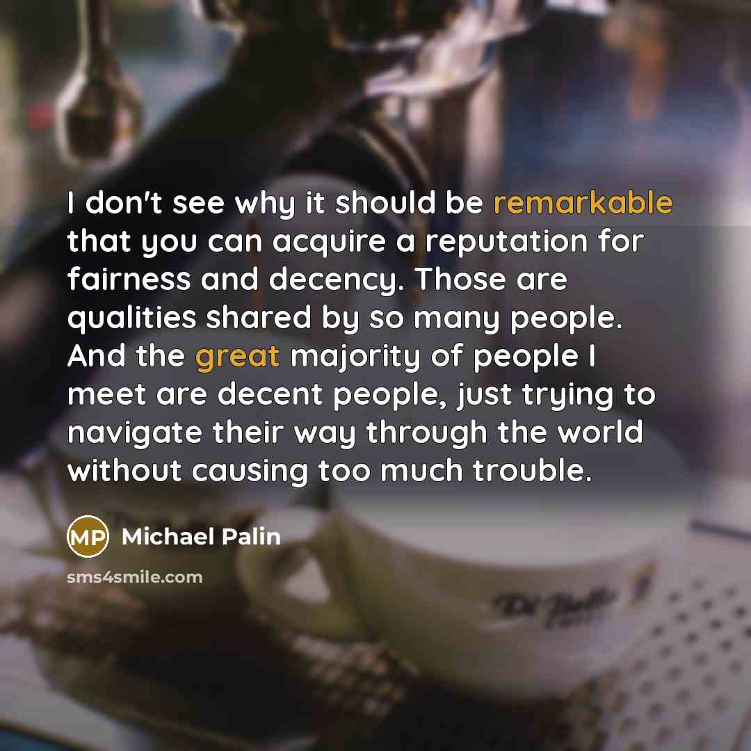 “I don't see why it should be remarkable that you can acquire a reputation for fairness and decency. Those are qualities shared by so many people. And the great majority of people I meet are decent people, just trying to navigate their way through the world without causing too much trouble.” quote by Michael Palin