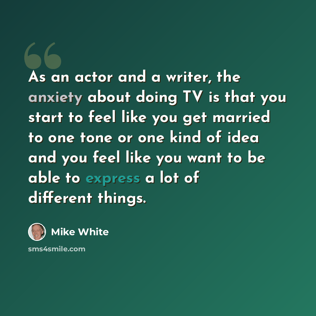 “As an actor and a writer, the anxiety about doing TV is that you start to feel like you get married to one tone or one kind of idea and you feel like you want to be able to express a lot of different things.” quote by Mike White