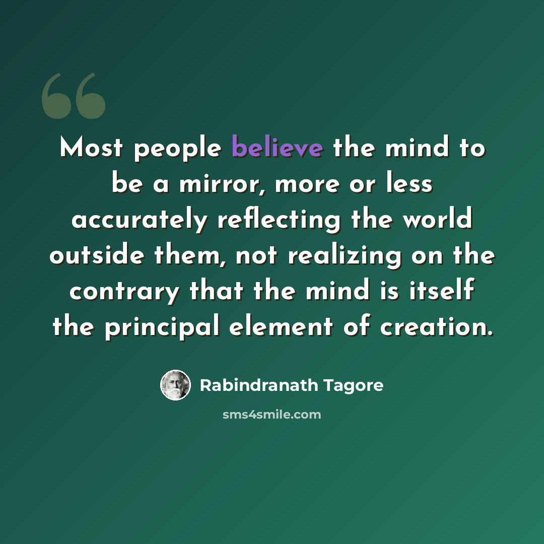 “Most people believe the mind to be a mirror, more or less accurately reflecting the world outside them, not realizing on the contrary that the mind is itself the principal element of creation.” quote by Rabindranath Tagore