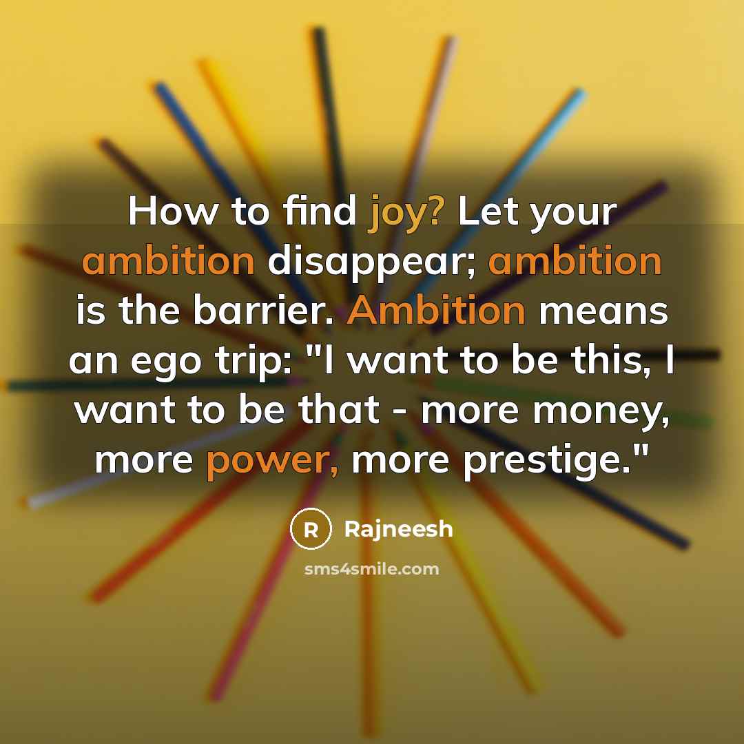 “How to find joy? Let your ambition disappear; ambition is the barrier. Ambition means an ego trip: "I want to be this, I want to be that - more money, more power, more prestige."” quote by Rajneesh