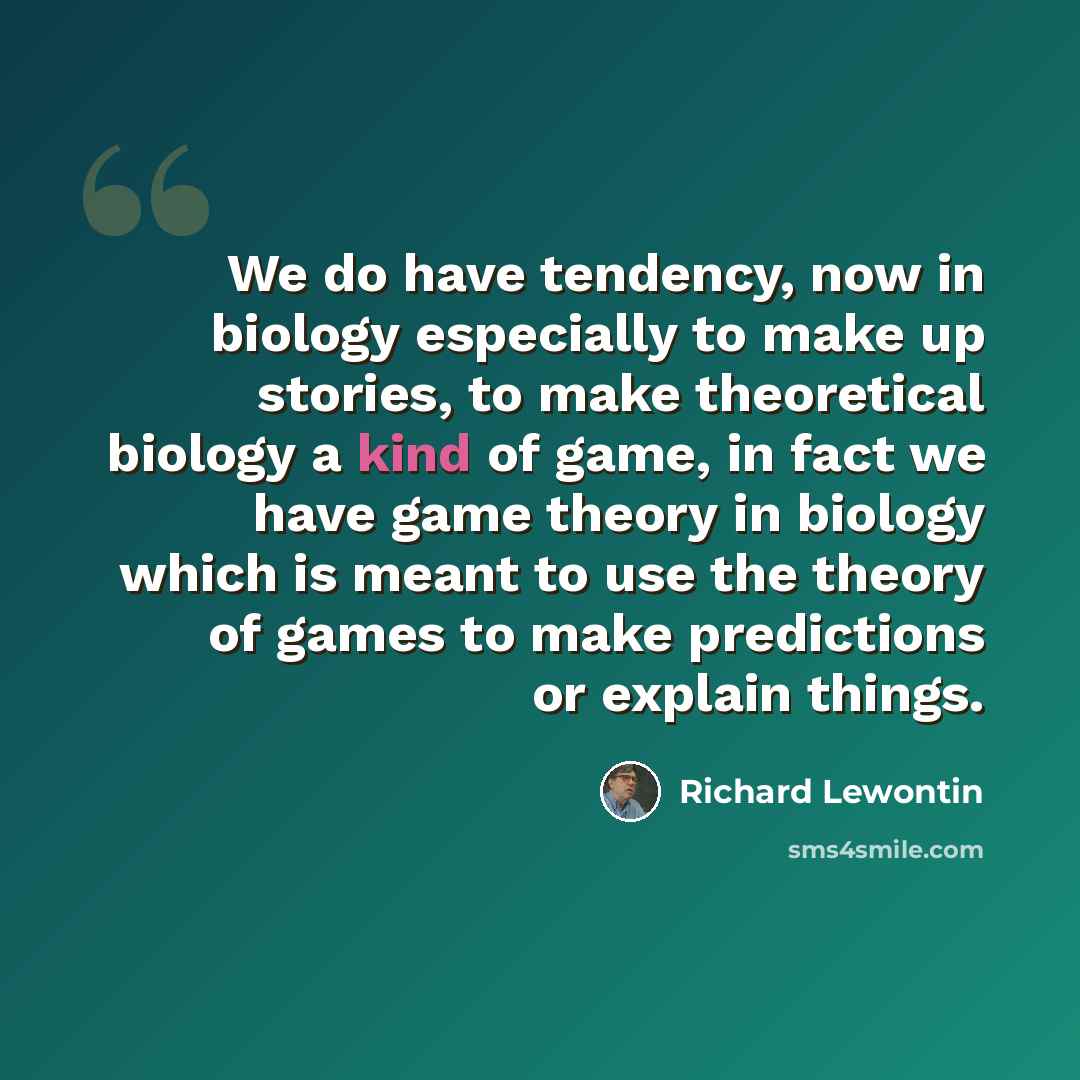 “We do have tendency, now in biology especially to make up stories, to make theoretical biology a kind of game, in fact we have game theory in biology which is meant to use the theory of games to make predictions or explain things.” quote by Richard Lewontin