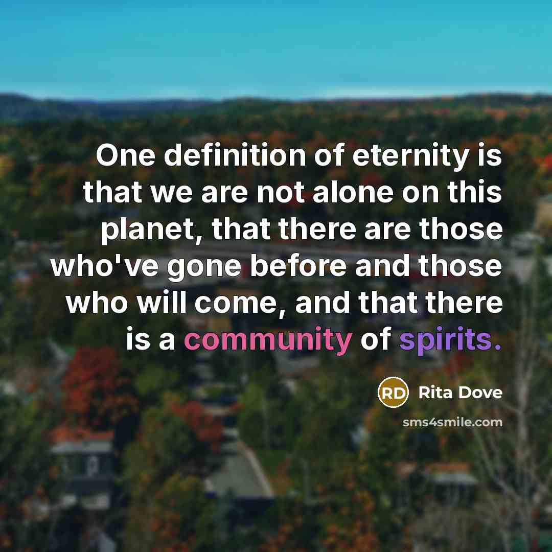 “One definition of eternity is that we are not alone on this planet, that there are those who've gone before and those who will come, and that there is a community of spirits.” quote by Rita Dove