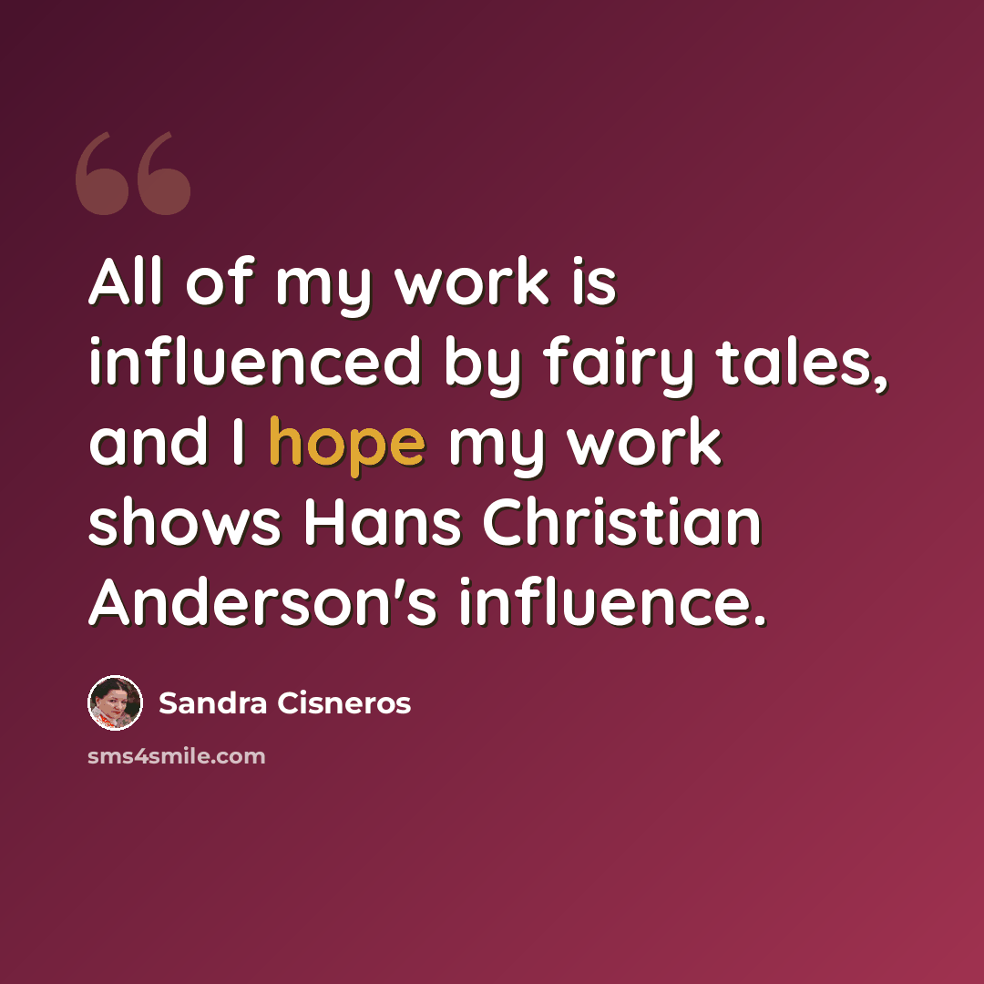 “All of my work is influenced by fairy tales, and I hope my work shows Hans Christian Anderson's influence.” quote by Sandra Cisneros