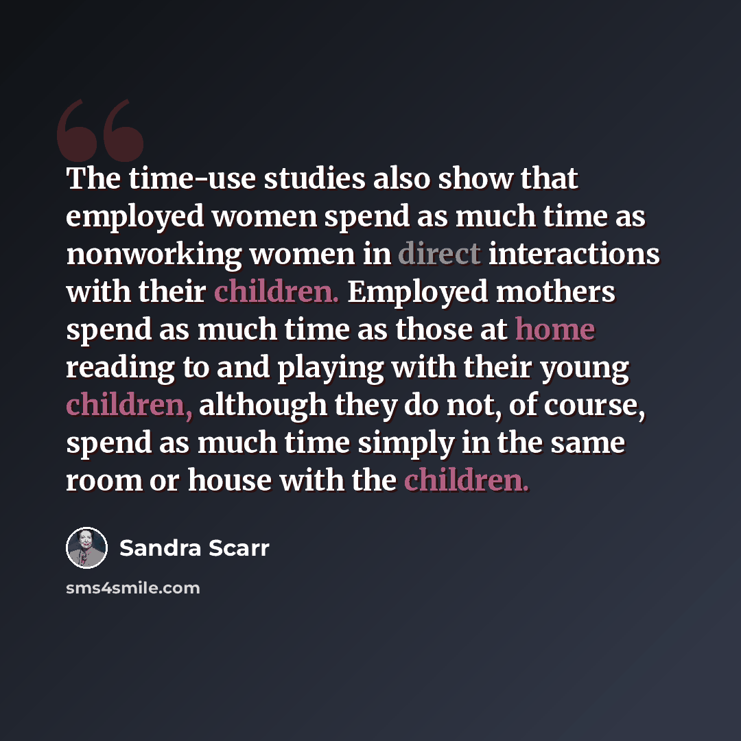 “The time-use studies also show that employed women spend as much time as nonworking women in direct interactions with their children. Employed mothers spend as much time as those at home reading to and playing with their young children, although they do not, of course, spend as much time simply in…” quote by Sandra Scarr