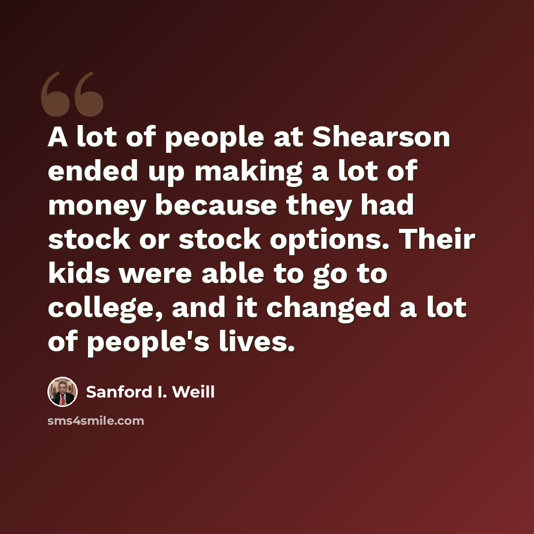 “A lot of people at Shearson ended up making a lot of money because they had stock or stock options. Their kids were able to go to college, and it changed a lot of people's lives.” quote by Sanford I. Weill