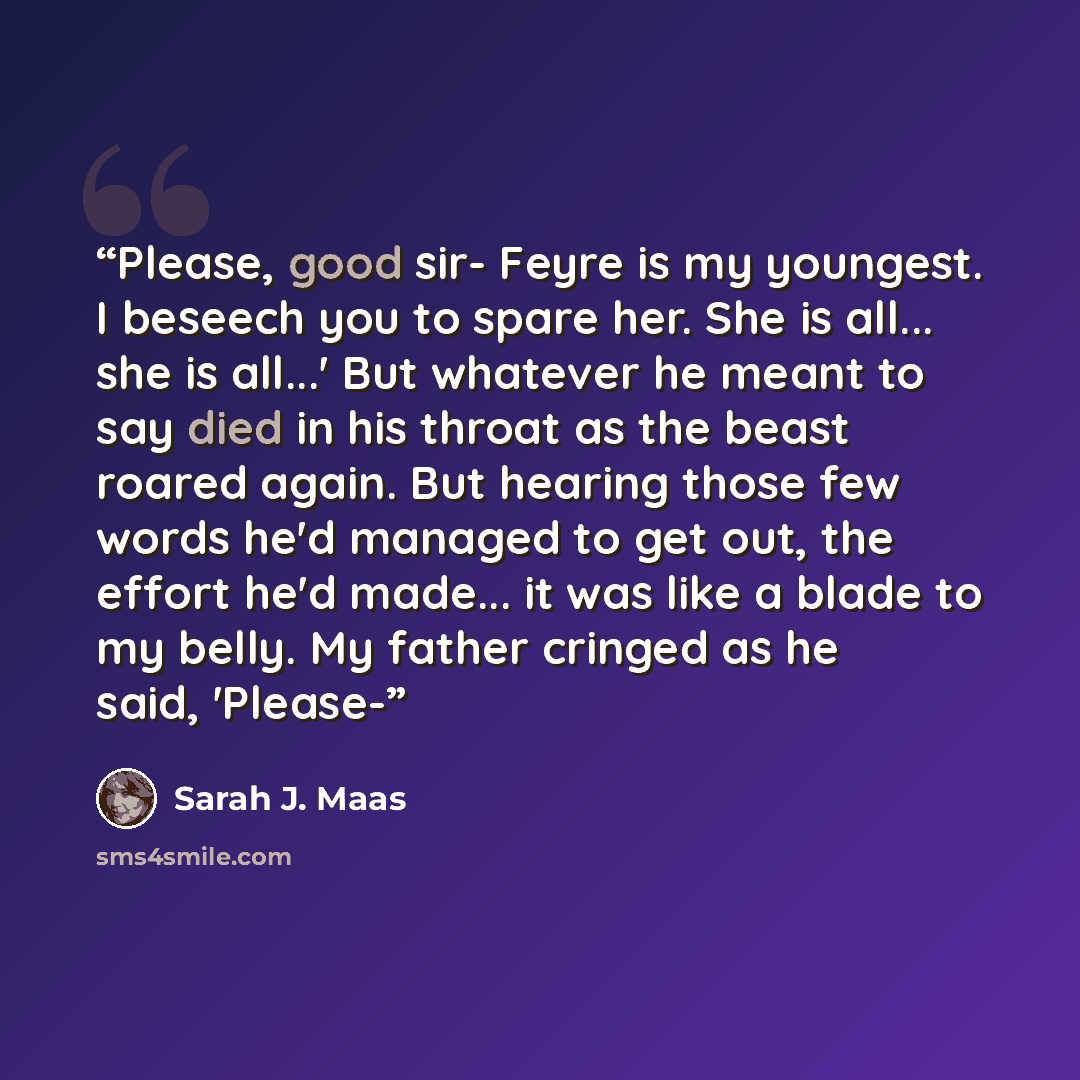 “Please, good sir- Feyre is my youngest. I beseech you to spare her. She is all... she is all...' But whatever he meant to say died in his throat as the beast roared again. But hearing those few words he'd managed to get out, the effort he'd made... it was like a blade to my belly. My father…” quote by Sarah J. Maas