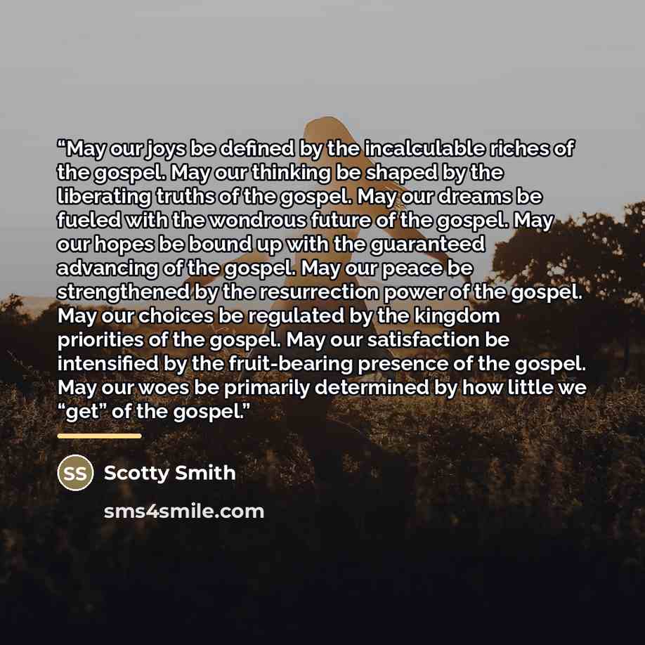 “May our joys be defined by the incalculable riches of the gospel. May our thinking be shaped by the liberating truths of the gospel. May our dreams be fueled with the wondrous future of the gospel. May our hopes be bound up with the guaranteed advancing of the gospel. May our peace be strengthened…” quote by Scotty Smith