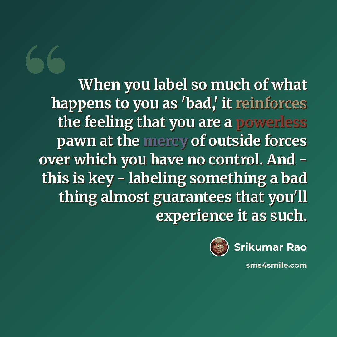 “When you label so much of what happens to you as 'bad,' it reinforces the feeling that you are a powerless pawn at the mercy of outside forces over which you have no control. And - this is key - labeling something a bad thing almost guarantees that you'll experience it as such.” quote by Srikumar Rao
