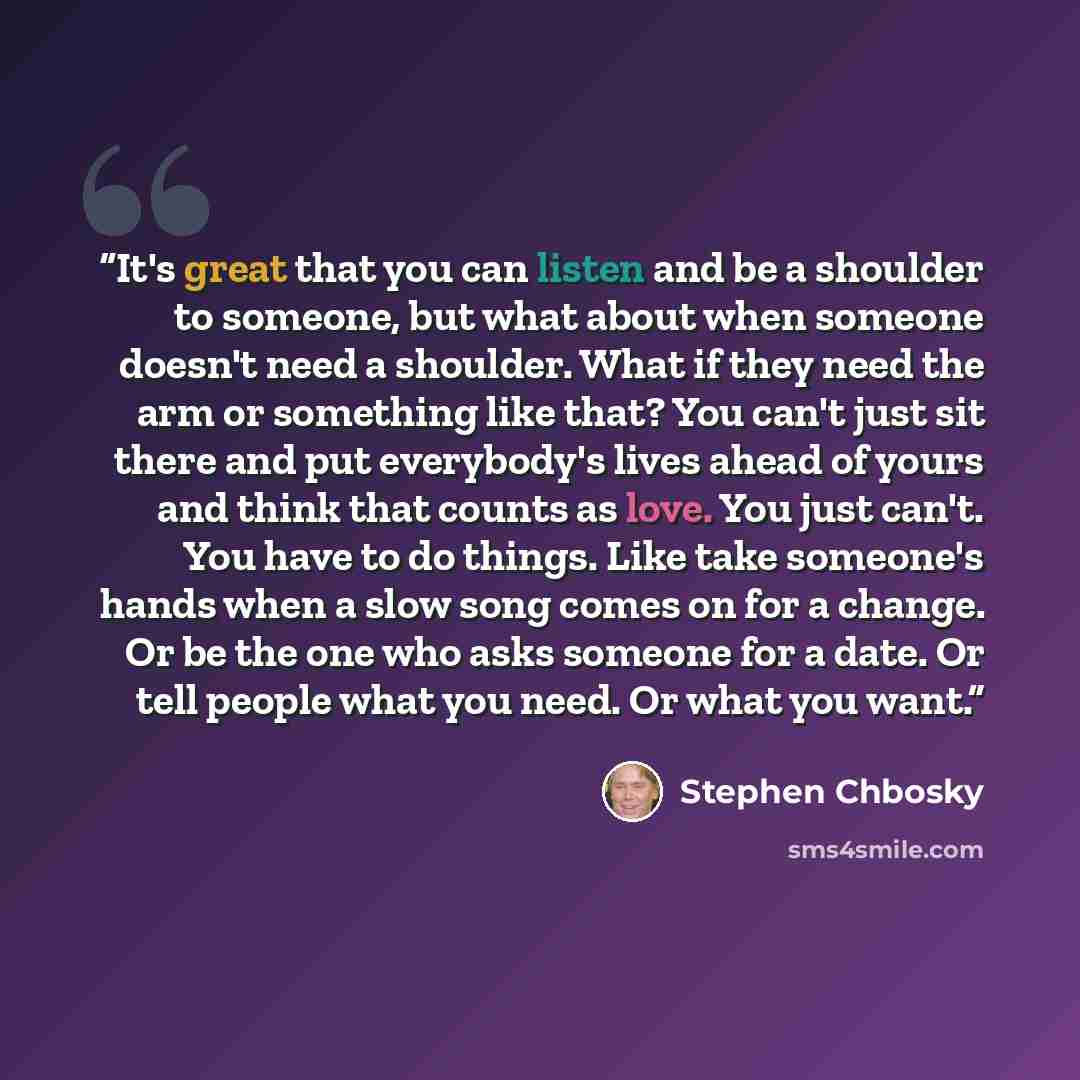 “It's great that you can listen and be a shoulder to someone, but what about when someone doesn't need a shoulder. What if they need the arm or something like that? You can't just sit there and put everybody's lives ahead of yours and think that counts as love. You just can't. You have to do…” quote by Stephen Chbosky