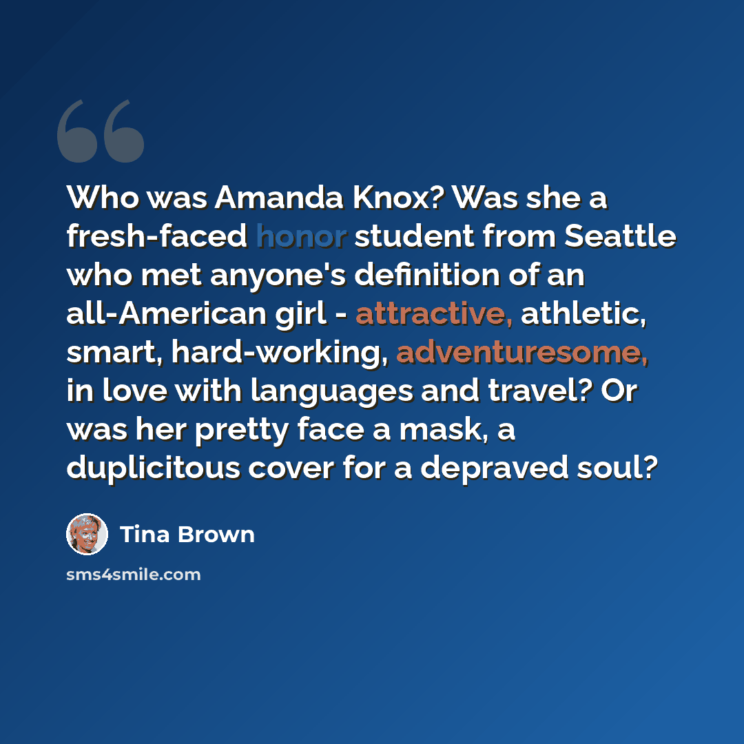 “Who was Amanda Knox? Was she a fresh-faced honor student from Seattle who met anyone's definition of an all-American girl - attractive, athletic, smart, hard-working, adventuresome, in love with languages and travel? Or was her pretty face a mask, a duplicitous cover for a depraved soul?” quote by Tina Brown