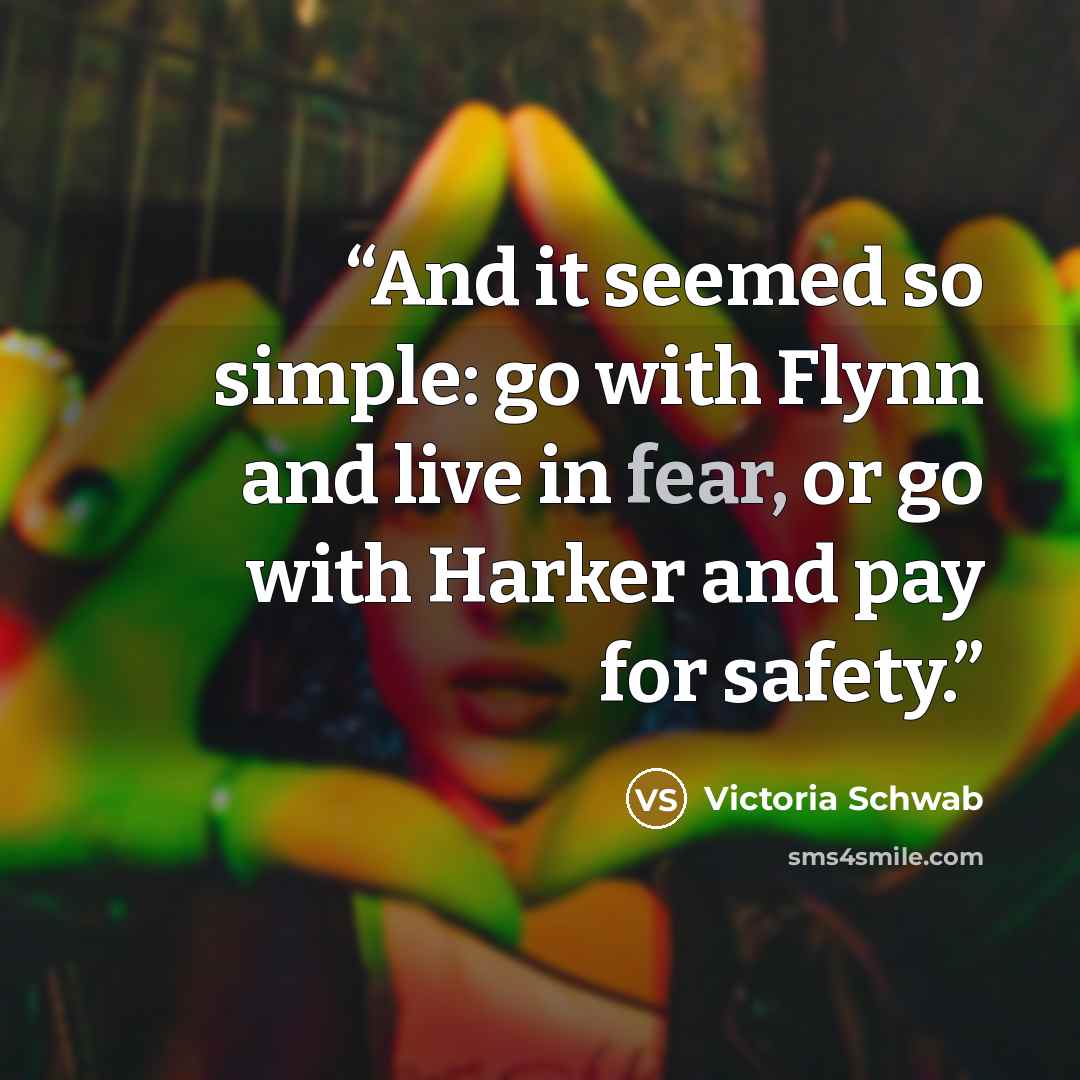 “And it seemed so simple: go with Flynn and live in fear, or go with Harker and pay for safety.” quote by Victoria Schwab