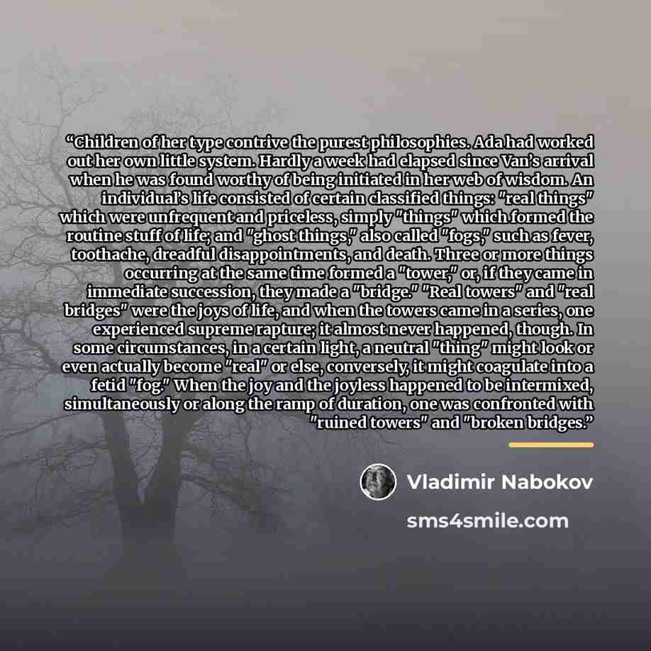 “Children of her type contrive the purest philosophies. Ada had worked out her own little system. Hardly a week had elapsed since Van’s arrival when he was found worthy of being initiated in her web of wisdom. An individual’s life consisted of certain classified things: "real things" which were…” quote by Vladimir Nabokov