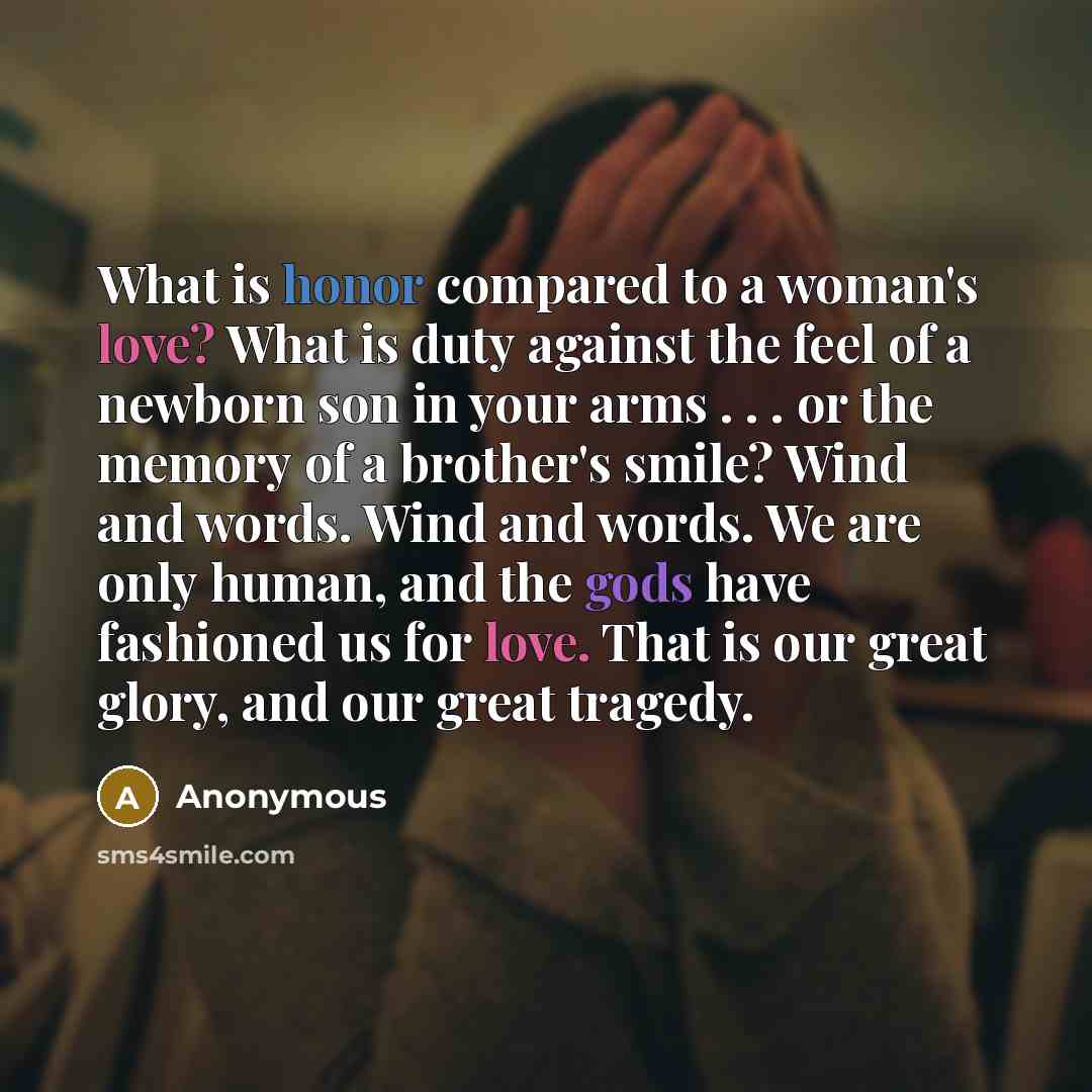 “What is honor compared to a woman's love? What is duty against the feel of a newborn son in your arms . . . or the memory of a brother's smile? Wind and words. Wind and words. We are only human, and the gods have fashioned us for love. That is our great glory, and our great tragedy.” quote by Anonymous